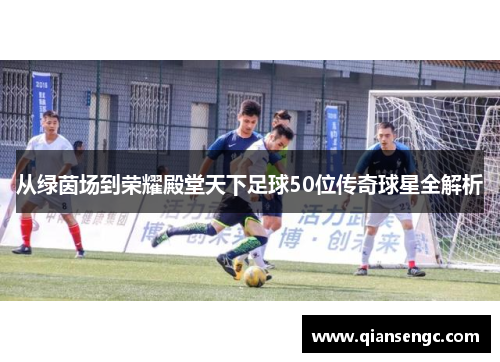 从绿茵场到荣耀殿堂天下足球50位传奇球星全解析